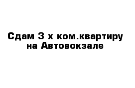 Сдам 3-х ком.квартиру на Автовокзале